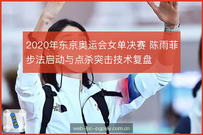 2020年东京奥运会女单决赛 陈雨菲步法启动与点杀突击技术复盘